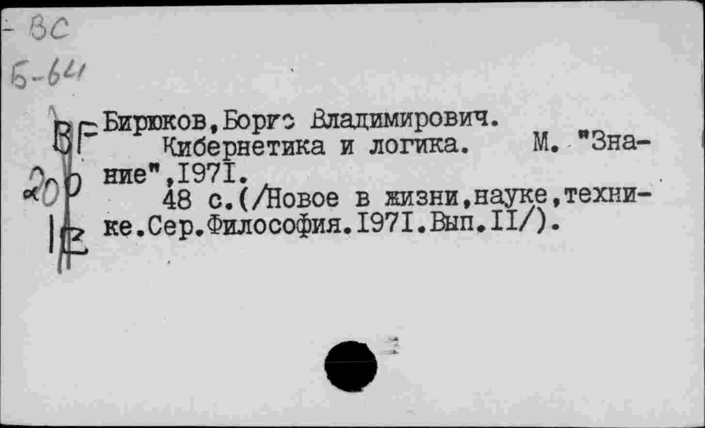 ﻿Бирюков,Борге Владимирович.
Кибернетика и логика. М. "Зна ние",1971.
48 с.(/Новое в жизни,науке,техни ке.Сер,Философия.1971.Вып.II/).